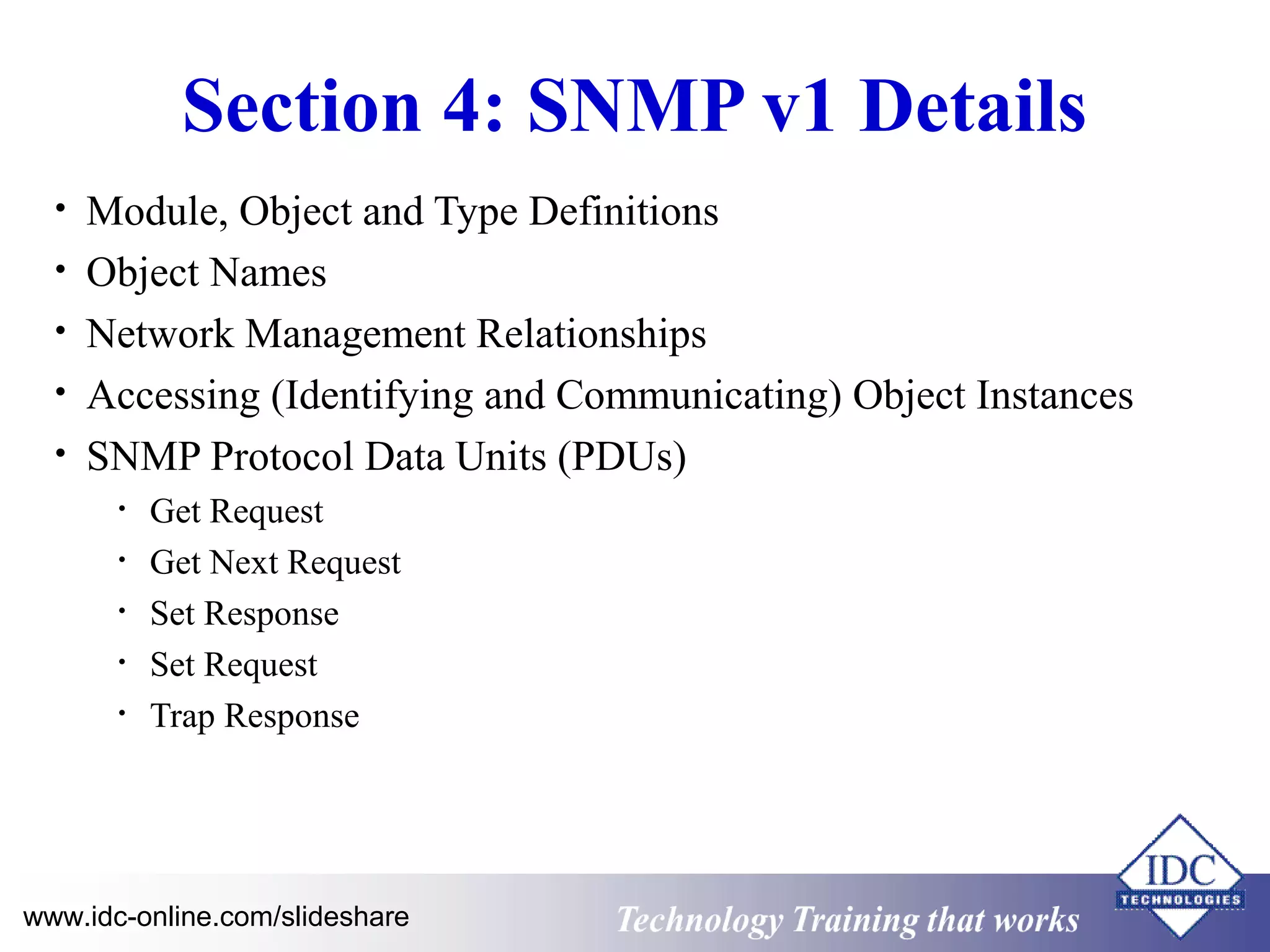 Technology www.idc-online.com/slideshare Training that Works 
ID 
C 
Section 4: SNMP v1 Details 
• Module, Object and Type Definitions 
• Object Names 
• Network Management Relationships 
• Accessing (Identifying and Communicating) Object Instances 
• SNMP Protocol Data Units (PDUs) 
• Get Request 
• Get Next Request 
• Set Response 
• Set Request 
• Trap Response 
 