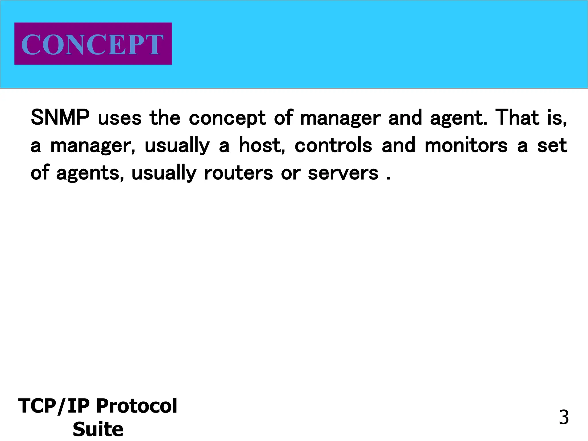 TCP/IP Protocol
Suite
3
CONCEPT
SNMP uses the concept of manager and agent. That is,
a manager, usually a host, controls and monitors a set
of agents, usually routers or servers .