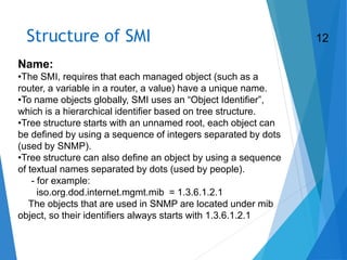 Structure of SMI
Name:
•The SMI, requires that each managed object (such as a
router, a variable in a router, a value) have a unique name.
•To name objects globally, SMI uses an “Object Identifier”,
which is a hierarchical identifier based on tree structure.
•Tree structure starts with an unnamed root, each object can
be defined by using a sequence of integers separated by dots
(used by SNMP).
•Tree structure can also define an object by using a sequence
of textual names separated by dots (used by people).
- for example:
iso.org.dod.internet.mgmt.mib = 1.3.6.1.2.1
The objects that are used in SNMP are located under mib
object, so their identifiers always starts with 1.3.6.1.2.1
12
 