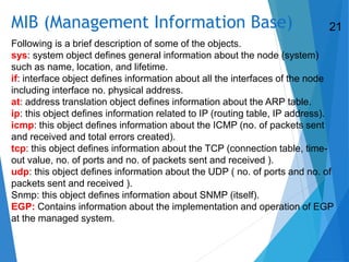 MIB (Management Information Base)
Following is a brief description of some of the objects.
sys: system object defines general information about the node (system)
such as name, location, and lifetime.
if: interface object defines information about all the interfaces of the node
including interface no. physical address.
at: address translation object defines information about the ARP table.
ip: this object defines information related to IP (routing table, IP address).
icmp: this object defines information about the ICMP (no. of packets sent
and received and total errors created).
tcp: this object defines information about the TCP (connection table, time-
out value, no. of ports and no. of packets sent and received ).
udp: this object defines information about the UDP ( no. of ports and no. of
packets sent and received ).
Snmp: this object defines information about SNMP (itself).
EGP: Contains information about the implementation and operation of EGP
at the managed system.
21
 