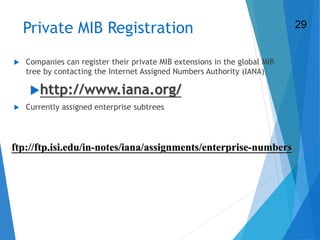 31
Private MIB Registration
 Companies can register their private MIB extensions in the global MIB
tree by contacting the Internet Assigned Numbers Authority (IANA).
http://www.iana.org/
 Currently assigned enterprise subtrees
ftp://ftp.isi.edu/in-notes/iana/assignments/enterprise-numbers
29
 