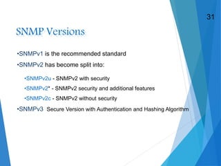 SNMP Versions
•SNMPv1 is the recommended standard
•SNMPv2 has become split into:
•SNMPv3 Secure Version with Authentication and Hashing Algorithm
•SNMPv2u - SNMPv2 with security
•SNMPv2* - SNMPv2 security and additional features
•SNMPv2c - SNMPv2 without security
31
 