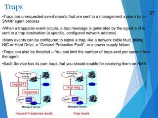 Traps
•Traps are unrequested event reports that are sent to a management system by an
SNMP agent process
•When a trappable event occurs, a trap message is generated by the agent and is
sent to a trap destination (a specific, configured network address)
•Many events can be configured to signal a trap, like a network cable fault, failing
NIC or Hard Drive, a “General Protection Fault”, or a power supply failure
•Traps can also be throttled -- You can limit the number of traps sent per second from
the agent
•Each Service has its own traps that you should enable for receiving them on NMS
37
 