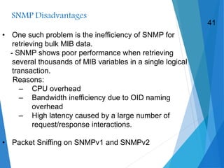 SNMP Disadvantages
• One such problem is the inefficiency of SNMP for
retrieving bulk MIB data.
- SNMP shows poor performance when retrieving
several thousands of MIB variables in a single logical
transaction.
Reasons:
– CPU overhead
– Bandwidth inefficiency due to OID naming
overhead
– High latency caused by a large number of
request/response interactions.
• Packet Sniffing on SNMPv1 and SNMPv2
41
 
