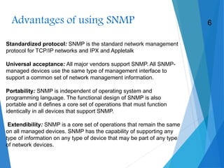 Advantages of using SNMP
Standardized protocol: SNMP is the standard network management
protocol for TCP/IP networks and IPX and Appletalk
Universal acceptance: All major vendors support SNMP. All SNMP-
managed devices use the same type of management interface to
support a common set of network management information.
Portability: SNMP is independent of operating system and
programming language. The functional design of SNMP is also
portable and it defines a core set of operations that must function
identically in all devices that support SNMP.
Extendibility: SNMP is a core set of operations that remain the same
on all managed devices. SNMP has the capability of supporting any
type of information on any type of device that may be part of any type
of network devices.
6
 