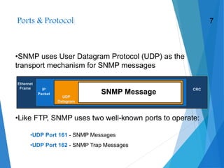 Ports & Protocol
•SNMP uses User Datagram Protocol (UDP) as the
transport mechanism for SNMP messages
•UDP Port 161 - SNMP Messages
•UDP Port 162 - SNMP Trap Messages
•Like FTP, SNMP uses two well-known ports to operate:
Ethernet
Frame IP
Packet
UDP
Datagram
SNMP Message CRC
7
 