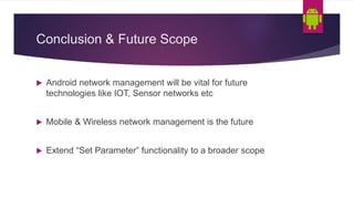 Conclusion & Future Scope
Android network management will be vital for future
technologies like IOT, Sensor networks etc
Mobile & Wireless network management is the future
Extend “Set Parameter” functionality to a broader scope