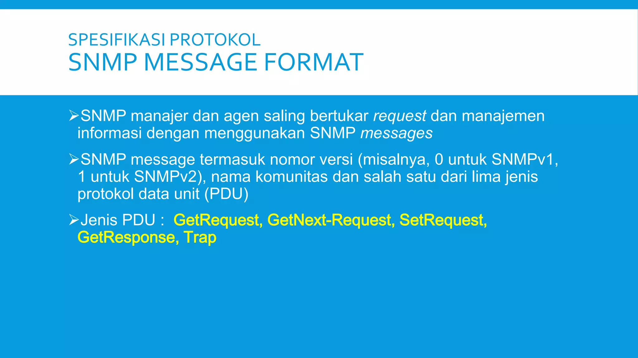SPESIFIKASI PROTOKOL

SNMP MESSAGE FORMAT
SNMP manajer dan agen saling bertukar request dan manajemen
informasi dengan menggunakan SNMP messages
SNMP message termasuk nomor versi (misalnya, 0 untuk SNMPv1,
1 untuk SNMPv2), nama komunitas dan salah satu dari lima jenis
protokol data unit (PDU)
Jenis PDU : GetRequest, GetNext-Request, SetRequest,
GetResponse, Trap

 