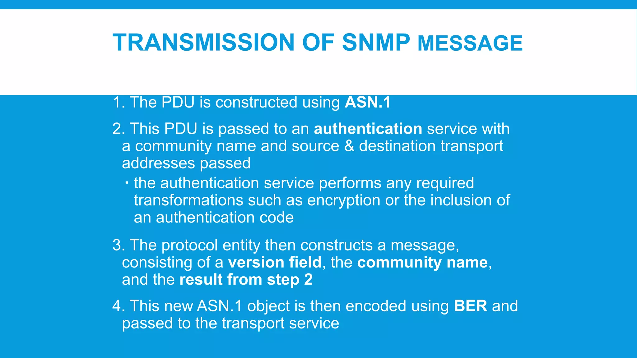TRANSMISSION OF SNMP MESSAGE
1. The PDU is constructed using ASN.1

2. This PDU is passed to an authentication service with
a community name and source & destination transport
addresses passed
 the authentication service performs any required
transformations such as encryption or the inclusion of
an authentication code
3. The protocol entity then constructs a message,
consisting of a version field, the community name,
and the result from step 2
4. This new ASN.1 object is then encoded using BER and
passed to the transport service

 