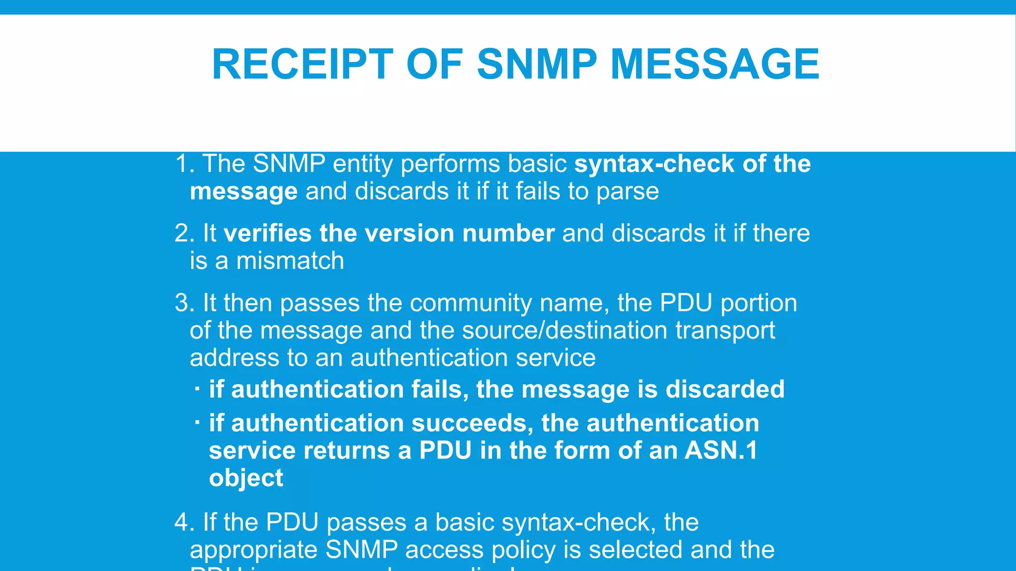 RECEIPT OF SNMP MESSAGE
1. The SNMP entity performs basic syntax-check of the
message and discards it if it fails to parse
2. It verifies the version number and discards it if there
is a mismatch
3. It then passes the community name, the PDU portion
of the message and the source/destination transport
address to an authentication service
 if authentication fails, the message is discarded
 if authentication succeeds, the authentication
service returns a PDU in the form of an ASN.1
object

4. If the PDU passes a basic syntax-check, the
appropriate SNMP access policy is selected and the

 
