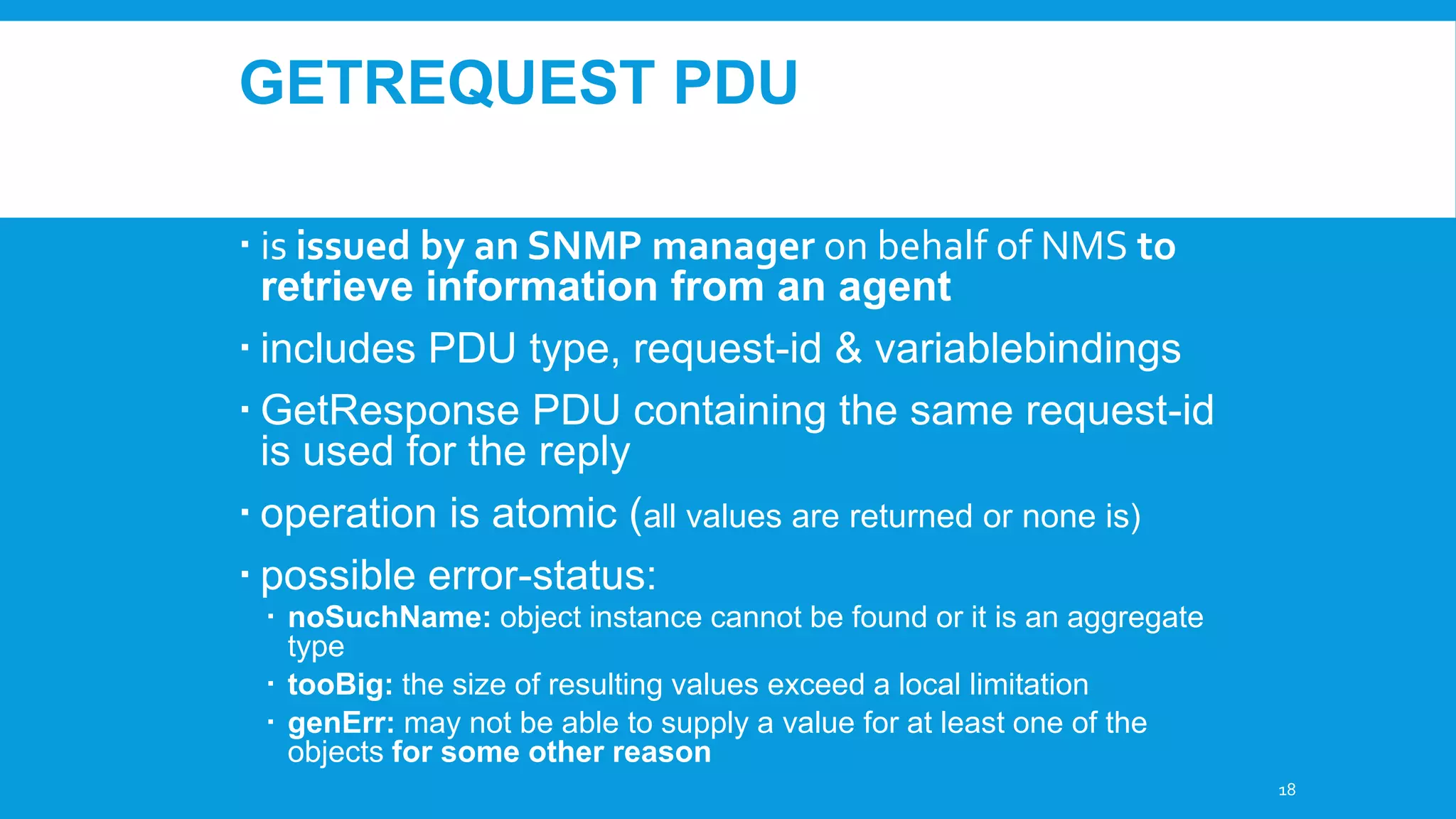 GETREQUEST PDU
 is issued by an SNMP manager on behalf of NMS to
retrieve information from an agent
 includes PDU type, request-id & variablebindings
 GetResponse PDU containing the same request-id
is used for the reply
 operation is atomic (all values are returned or none is)
 possible error-status:
 noSuchName: object instance cannot be found or it is an aggregate
type
 tooBig: the size of resulting values exceed a local limitation
 genErr: may not be able to supply a value for at least one of the
objects for some other reason
18

 