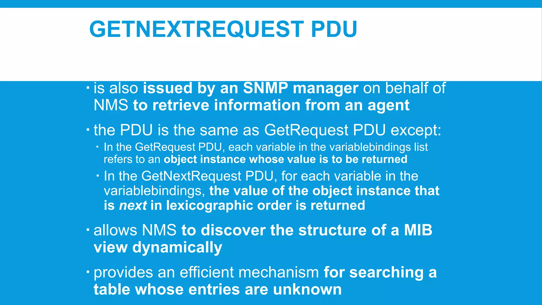 GETNEXTREQUEST PDU
 is also issued by an SNMP manager on behalf of
NMS to retrieve information from an agent
 the PDU is the same as GetRequest PDU except:
 In the GetRequest PDU, each variable in the variablebindings list
refers to an object instance whose value is to be returned

 In the GetNextRequest PDU, for each variable in the
variablebindings, the value of the object instance that
is next in lexicographic order is returned

 allows NMS to discover the structure of a MIB
view dynamically
 provides an efficient mechanism for searching a
table whose entries are unknown

 