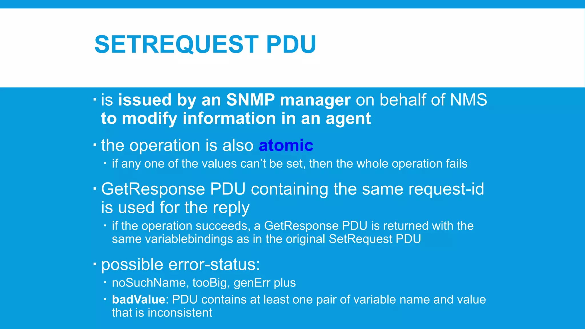 SETREQUEST PDU
 is issued by an SNMP manager on behalf of NMS
to modify information in an agent
 the operation is also atomic
 if any one of the values can’t be set, then the whole operation fails

 GetResponse PDU containing the same request-id
is used for the reply
 if the operation succeeds, a GetResponse PDU is returned with the
same variablebindings as in the original SetRequest PDU

 possible error-status:
 noSuchName, tooBig, genErr plus
 badValue: PDU contains at least one pair of variable name and value
that is inconsistent

 
