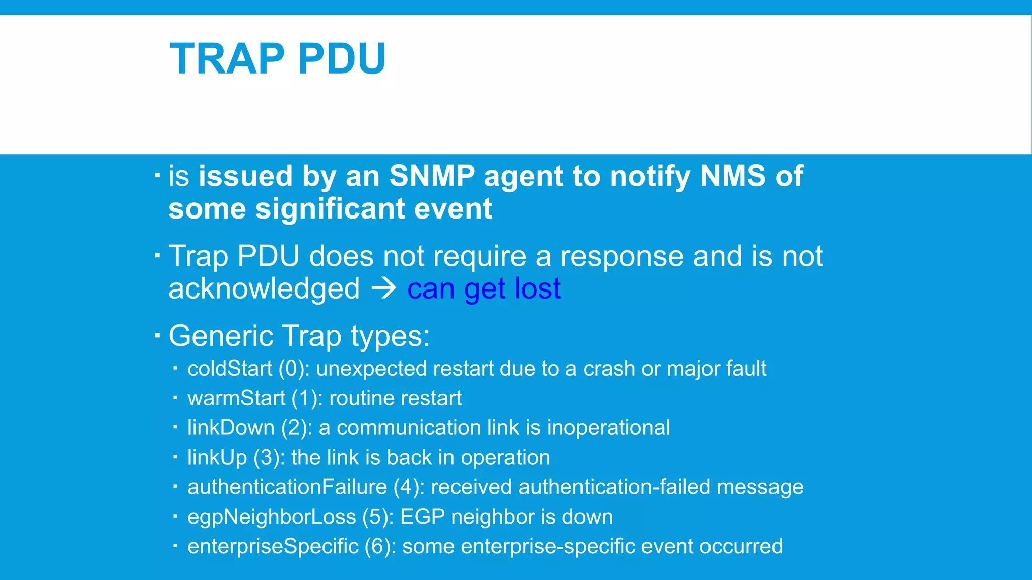TRAP PDU
 is issued by an SNMP agent to notify NMS of
some significant event
 Trap PDU does not require a response and is not
acknowledged  can get lost
 Generic Trap types:








coldStart (0): unexpected restart due to a crash or major fault
warmStart (1): routine restart
linkDown (2): a communication link is inoperational
linkUp (3): the link is back in operation
authenticationFailure (4): received authentication-failed message
egpNeighborLoss (5): EGP neighbor is down
enterpriseSpecific (6): some enterprise-specific event occurred

 