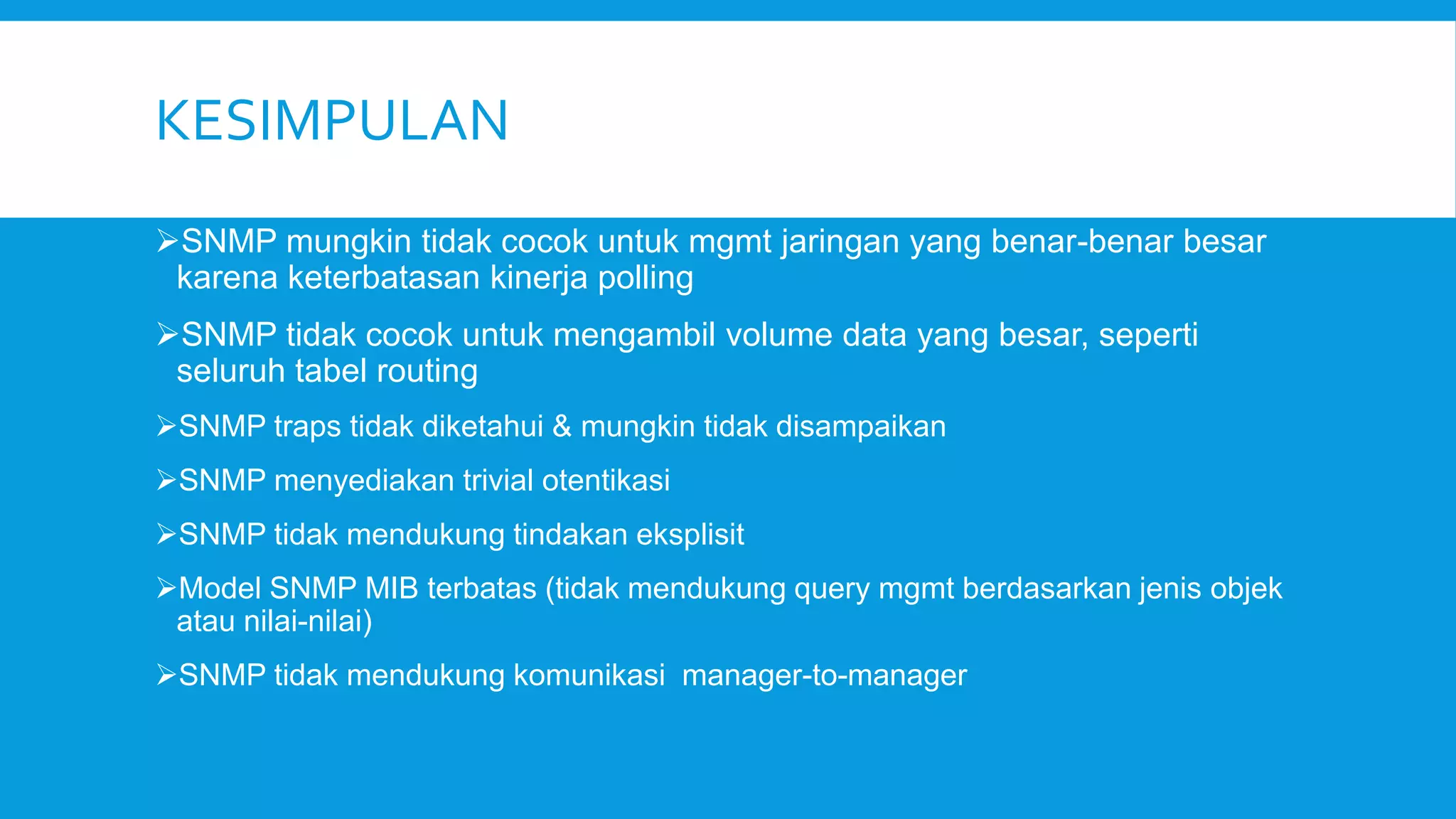 KESIMPULAN
SNMP mungkin tidak cocok untuk mgmt jaringan yang benar-benar besar
karena keterbatasan kinerja polling
SNMP tidak cocok untuk mengambil volume data yang besar, seperti
seluruh tabel routing
SNMP traps tidak diketahui & mungkin tidak disampaikan

SNMP menyediakan trivial otentikasi
SNMP tidak mendukung tindakan eksplisit
Model SNMP MIB terbatas (tidak mendukung query mgmt berdasarkan jenis objek
atau nilai-nilai)

SNMP tidak mendukung komunikasi manager-to-manager

 