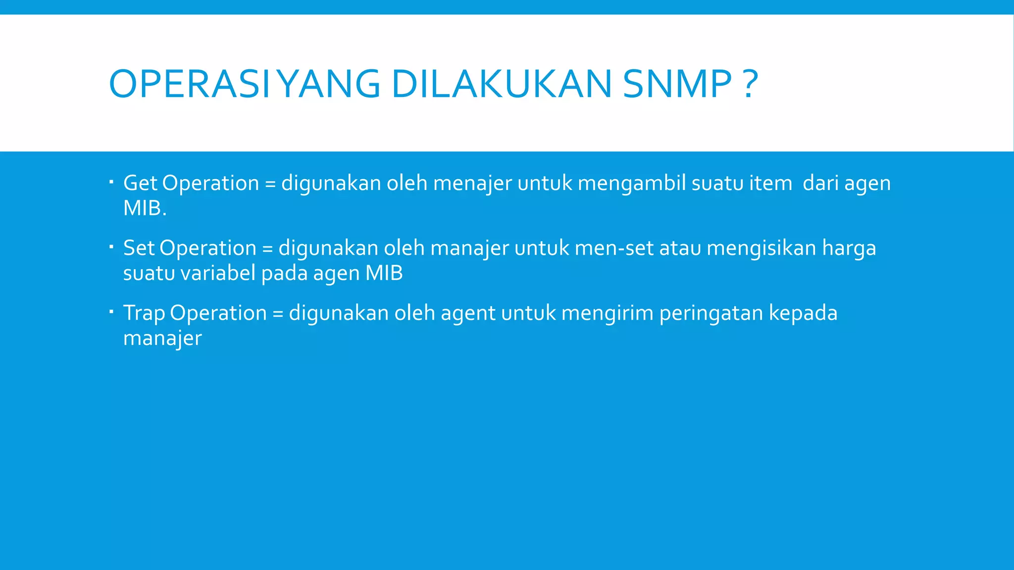 OPERASI YANG DILAKUKAN SNMP ?
 Get Operation = digunakan oleh menajer untuk mengambil suatu item dari agen
MIB.
 Set Operation = digunakan oleh manajer untuk men-set atau mengisikan harga
suatu variabel pada agen MIB
 Trap Operation = digunakan oleh agent untuk mengirim peringatan kepada
manajer

 