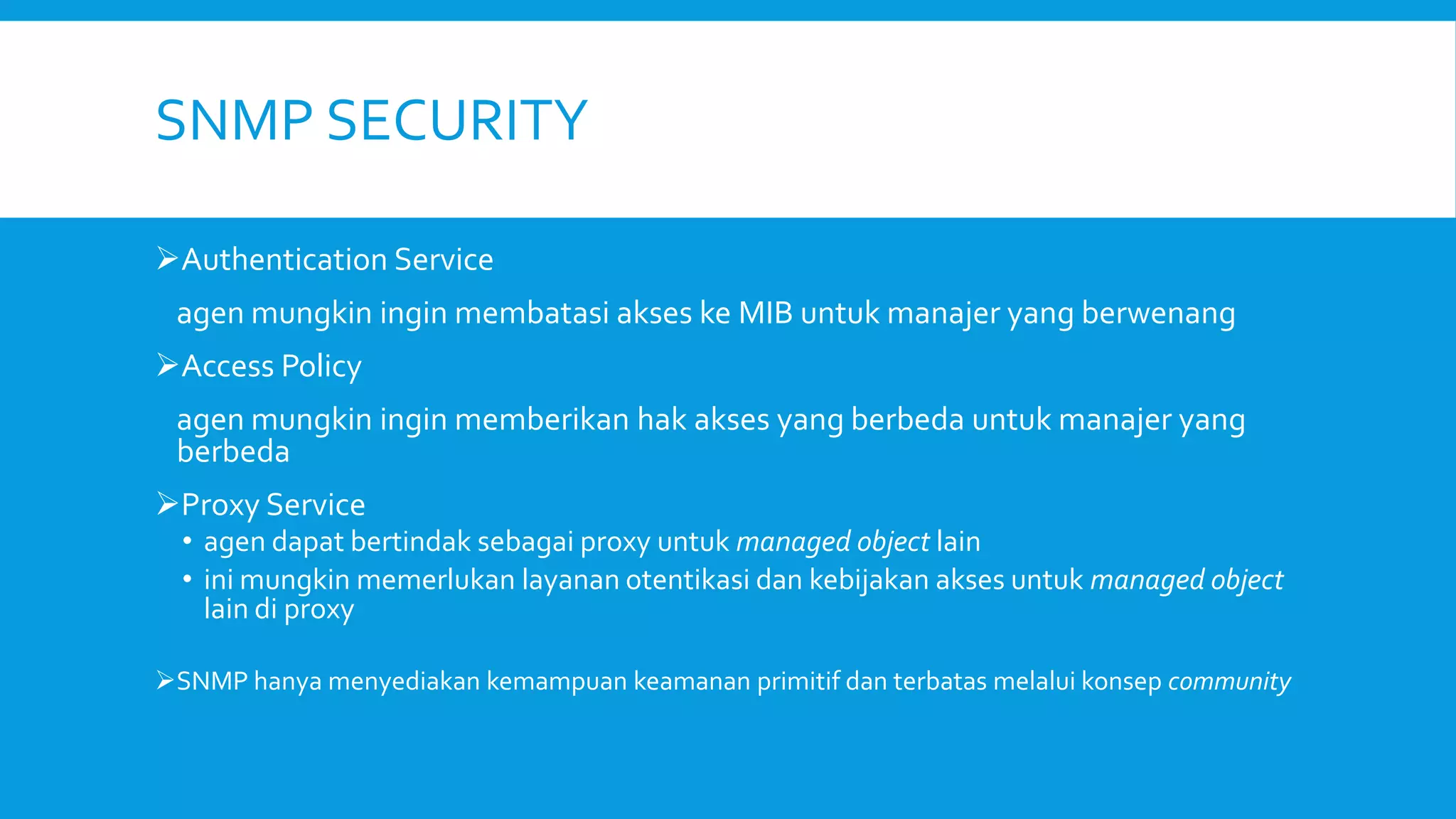 SNMP SECURITY
Authentication Service
agen mungkin ingin membatasi akses ke MIB untuk manajer yang berwenang
Access Policy
agen mungkin ingin memberikan hak akses yang berbeda untuk manajer yang
berbeda
Proxy Service

• agen dapat bertindak sebagai proxy untuk managed object lain
• ini mungkin memerlukan layanan otentikasi dan kebijakan akses untuk managed object
lain di proxy

SNMP hanya menyediakan kemampuan keamanan primitif dan terbatas melalui konsep community

 