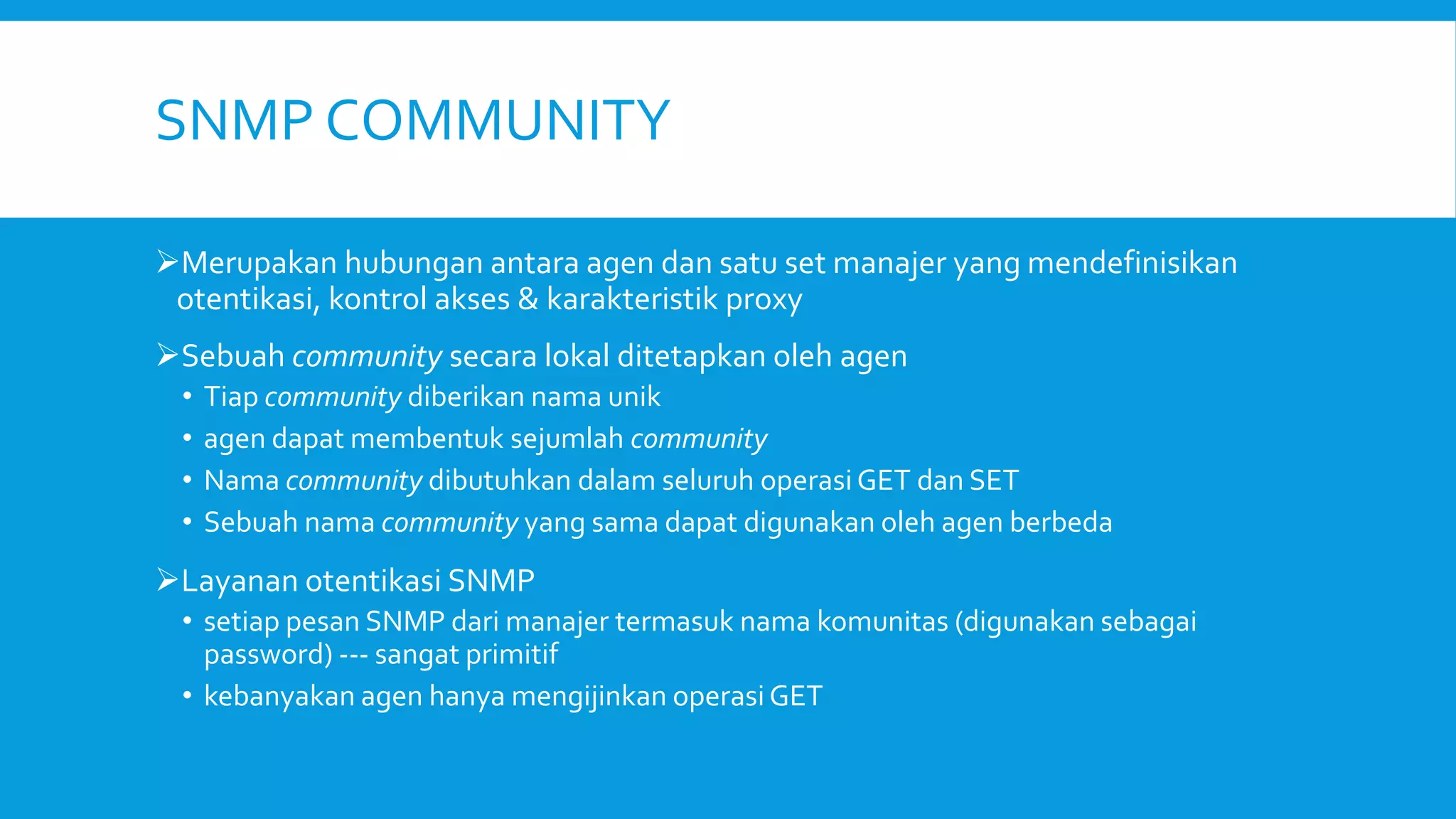 SNMP COMMUNITY
Merupakan hubungan antara agen dan satu set manajer yang mendefinisikan
otentikasi, kontrol akses & karakteristik proxy
Sebuah community secara lokal ditetapkan oleh agen
•
•
•
•

Tiap community diberikan nama unik
agen dapat membentuk sejumlah community
Nama community dibutuhkan dalam seluruh operasi GET dan SET
Sebuah nama community yang sama dapat digunakan oleh agen berbeda

Layanan otentikasi SNMP
• setiap pesan SNMP dari manajer termasuk nama komunitas (digunakan sebagai
password) --- sangat primitif
• kebanyakan agen hanya mengijinkan operasi GET

 