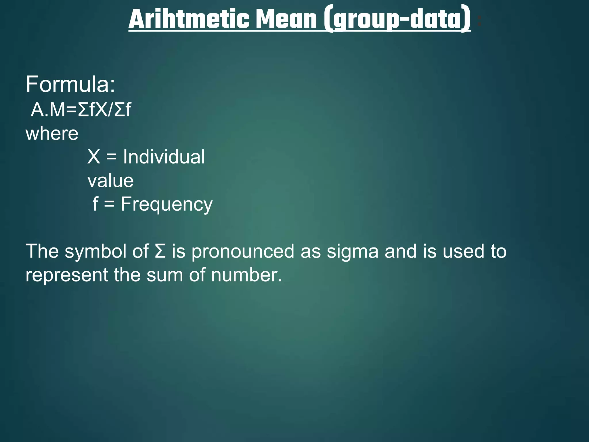 Arihtmetic Mean (group-data) :
Formula:
A.M=ΣfX/Σf
where
X = Individual
value
f = Frequency
The symbol of Σ is pronounced as sigma and is used to
represent the sum of number.
 