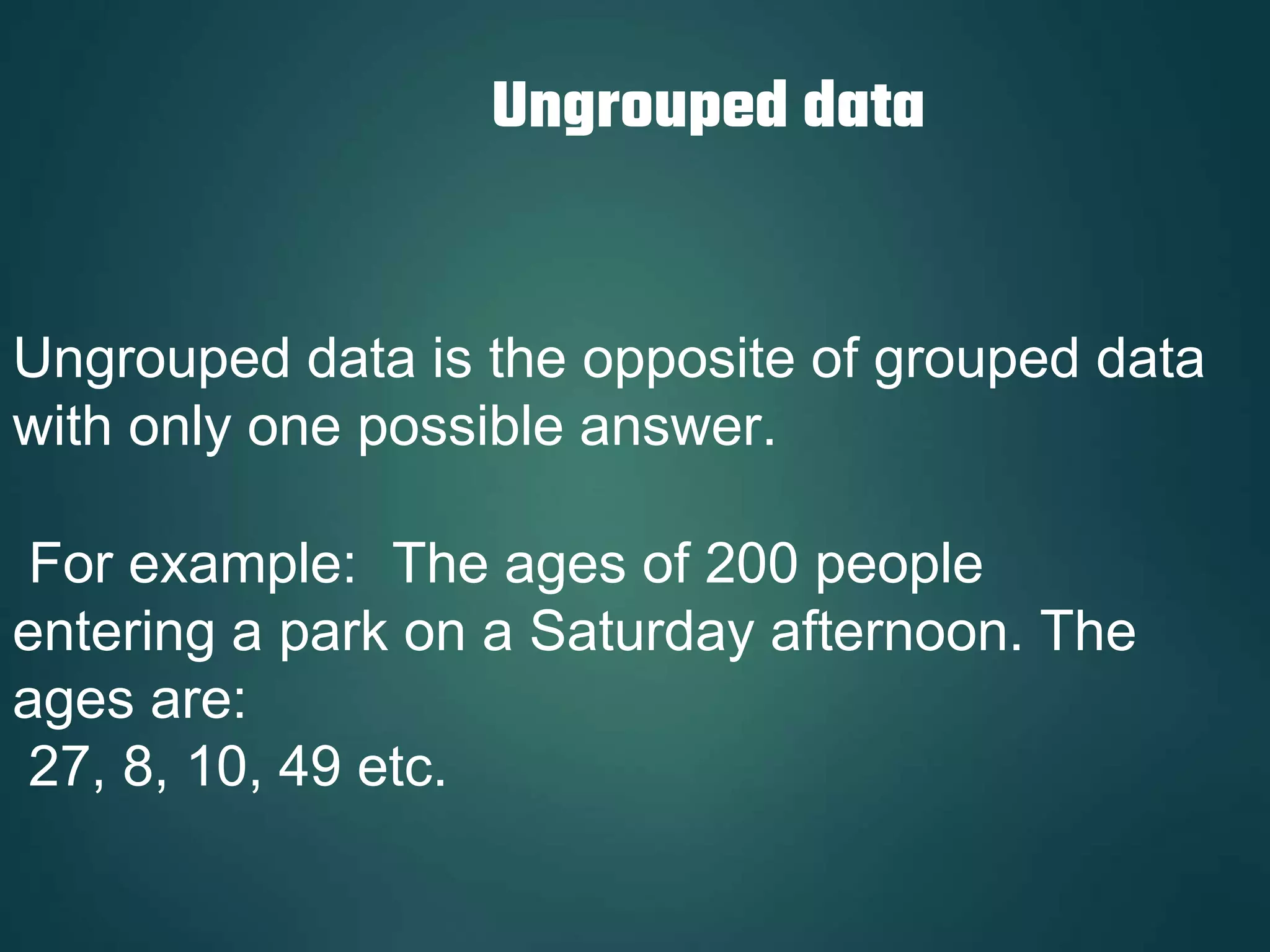 Ungrouped data
Ungrouped data is the opposite of grouped data
with only one possible answer.
For example: The ages of 200 people
entering a park on a Saturday afternoon. The
ages are:
27, 8, 10, 49 etc.
 