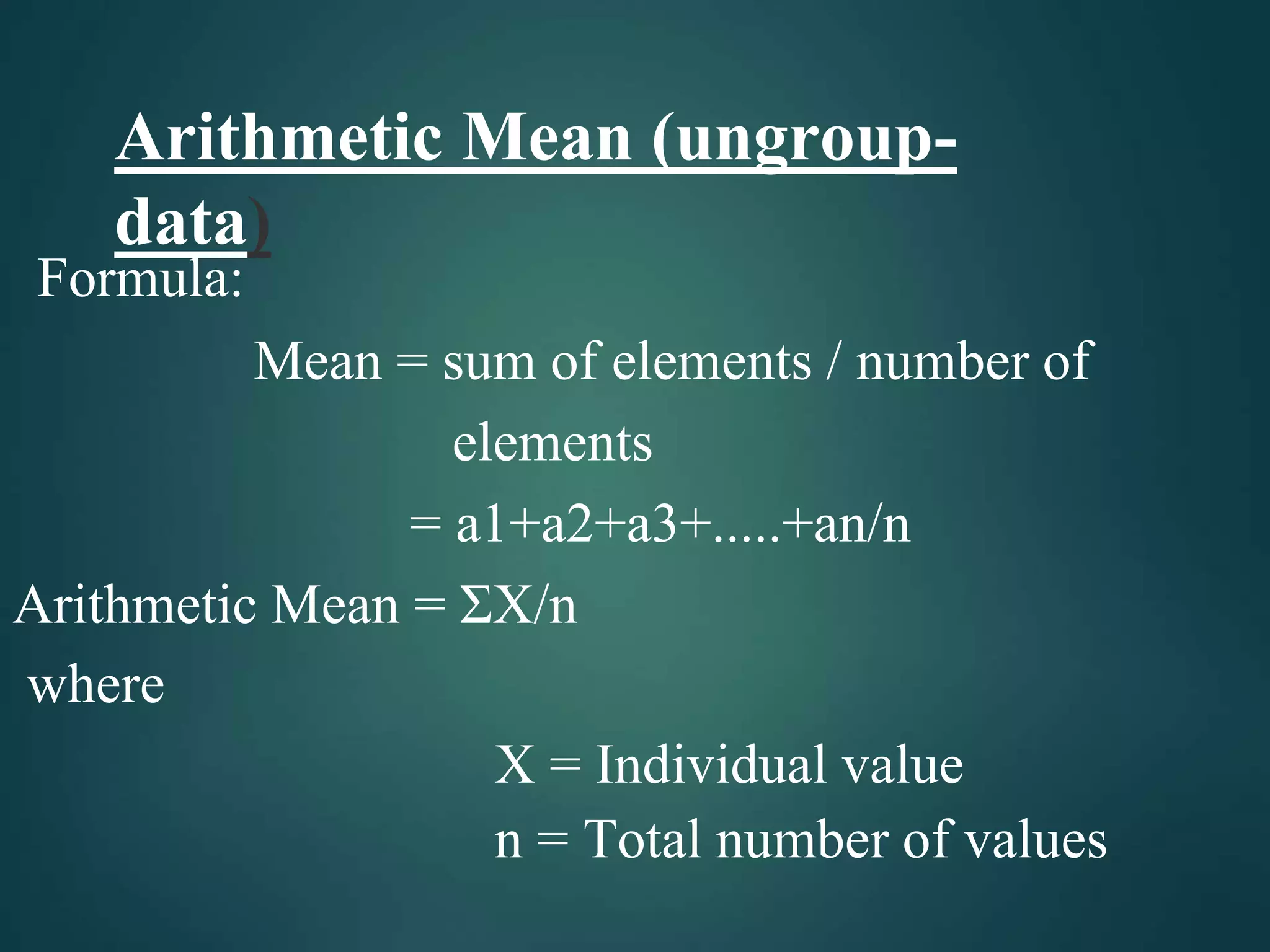 Arithmetic Mean (ungroup-
data)
Formula:
Mean = sum of elements / number of
elements
= a1+a2+a3+.....+an/n
Arithmetic Mean = ΣX/n
where
X = Individual value
n = Total number of values
 