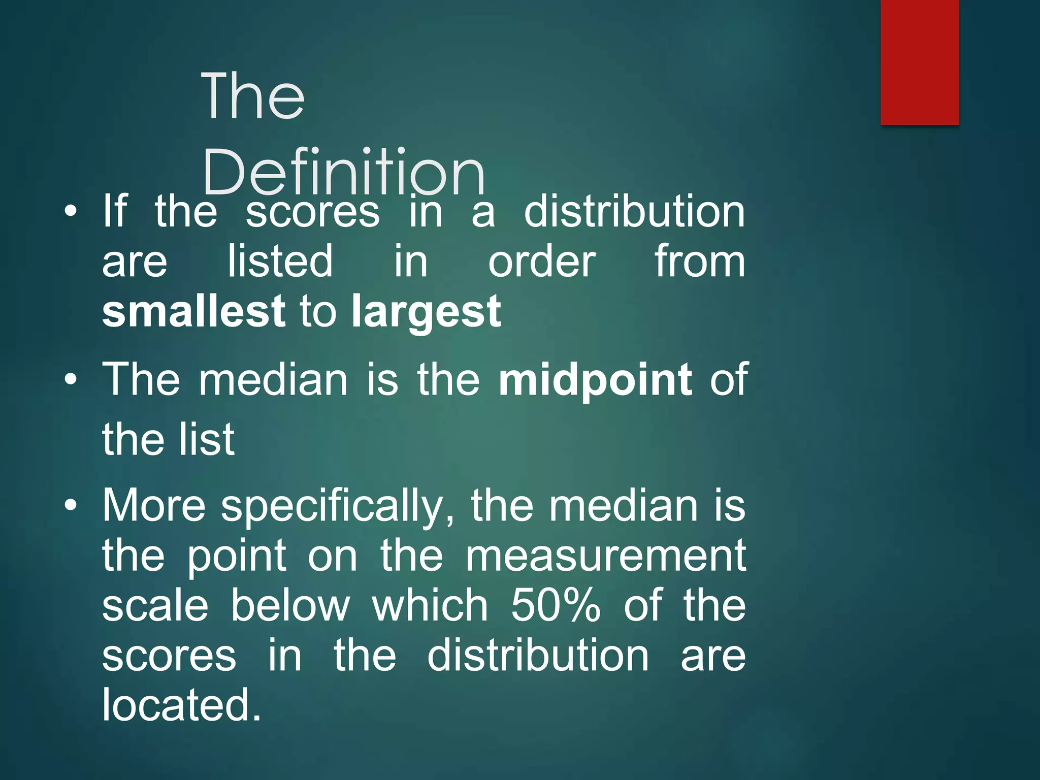 The
Definition
• If the scores in a distribution
are listed in order from
smallest to largest
• The median is the midpoint of
the list
• More specifically, the median is
the point on the measurement
scale below which 50% of the
scores in the distribution are
located.
 