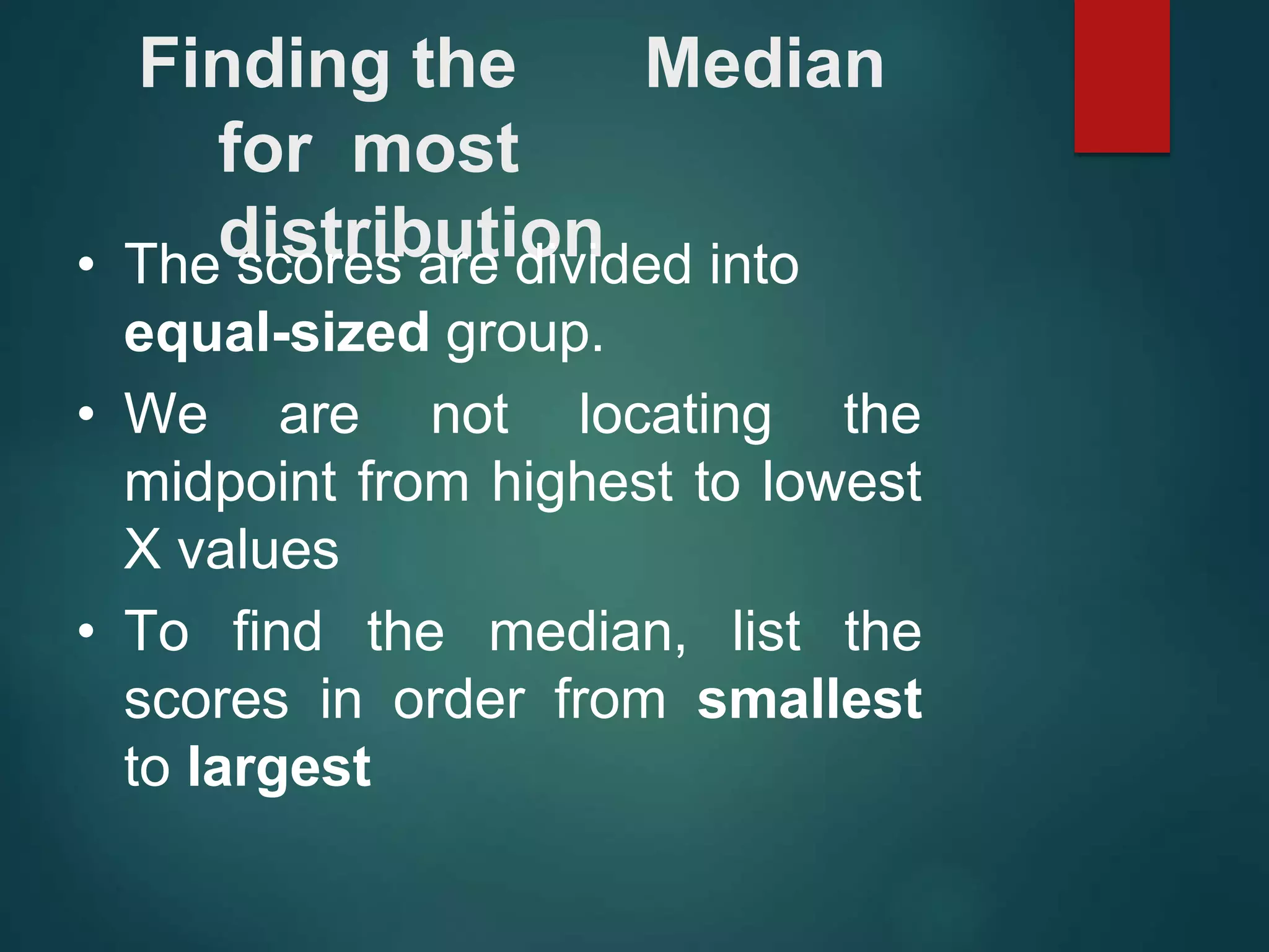 Finding the Median
for most
distribution
• The scores are divided into
equal-sized group.
• We are not locating the
midpoint from highest to lowest
X values
• To find the median, list the
scores in order from smallest
to largest
 