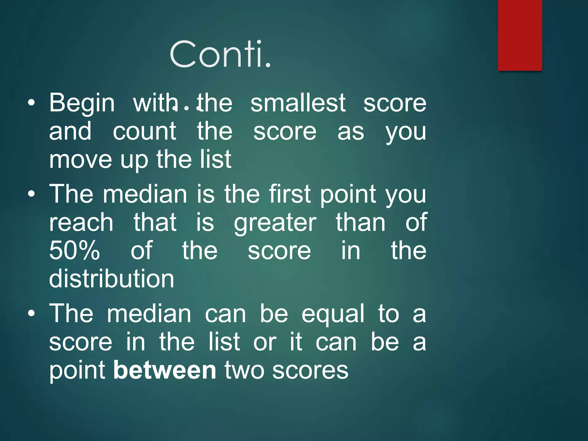Conti.
…
• Begin with the smallest score
and count the score as you
move up the list
• The median is the first point you
reach that is greater than of
50% of the score in the
distribution
• The median can be equal to a
score in the list or it can be a
point between two scores
 