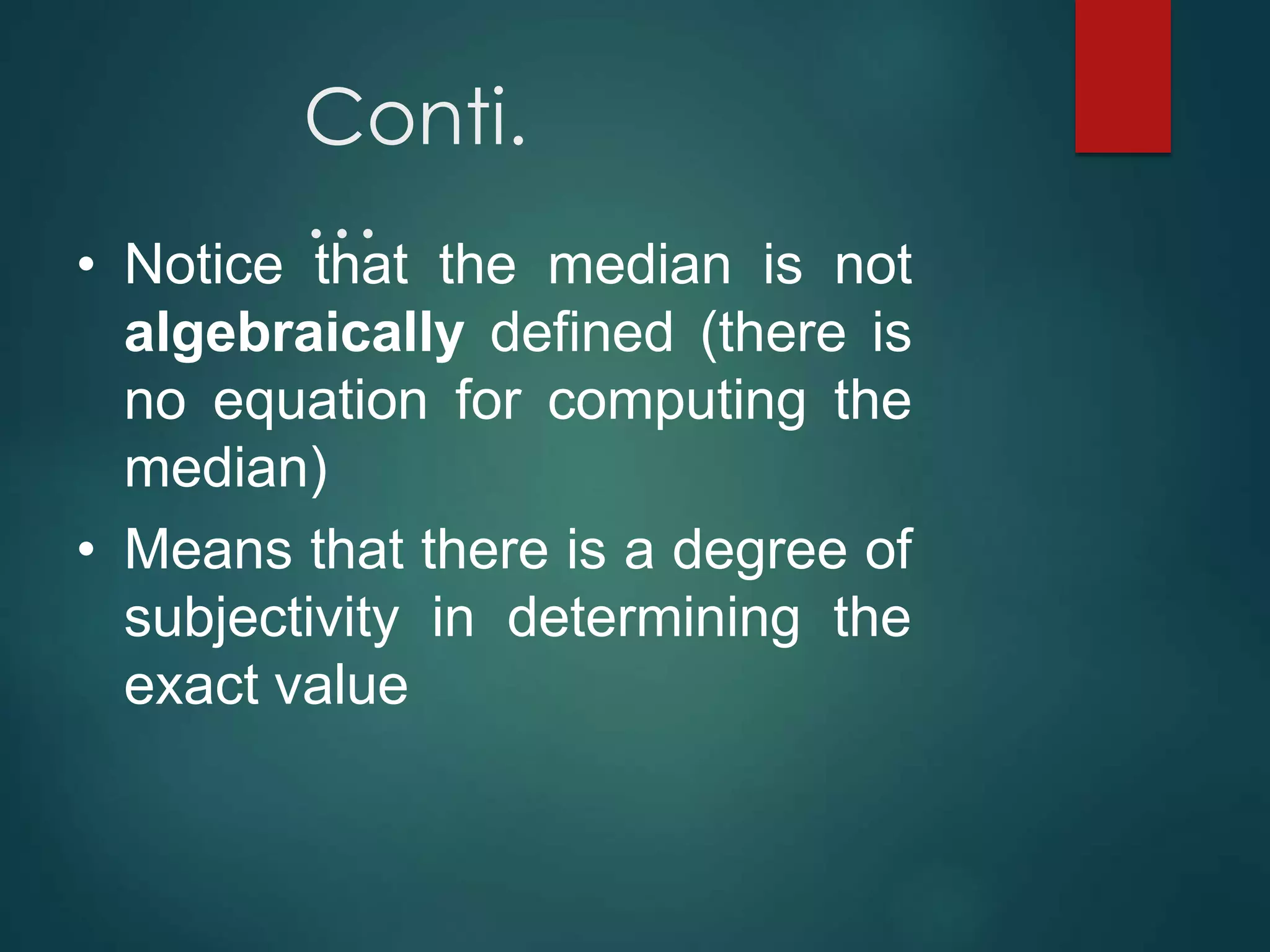 Conti.
…
• Notice that the median is not
algebraically defined (there is
no equation for computing the
median)
• Means that there is a degree of
subjectivity in determining the
exact value
 