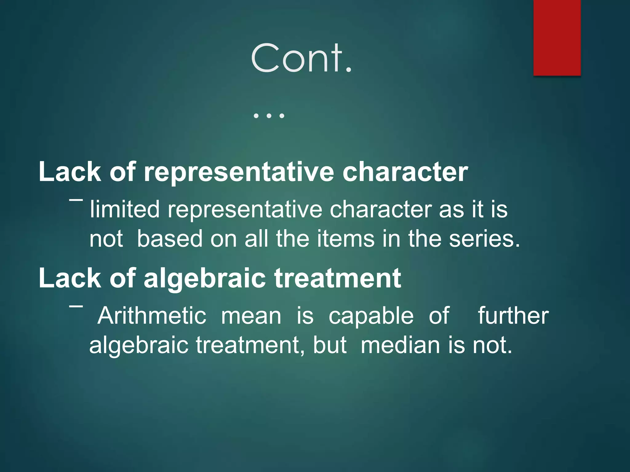Cont.
…
Lack of representative character
– limited representative character as it is
not based on all the items in the series.
Lack of algebraic treatment
– Arithmetic mean is capable of further
algebraic treatment, but median is not.
 