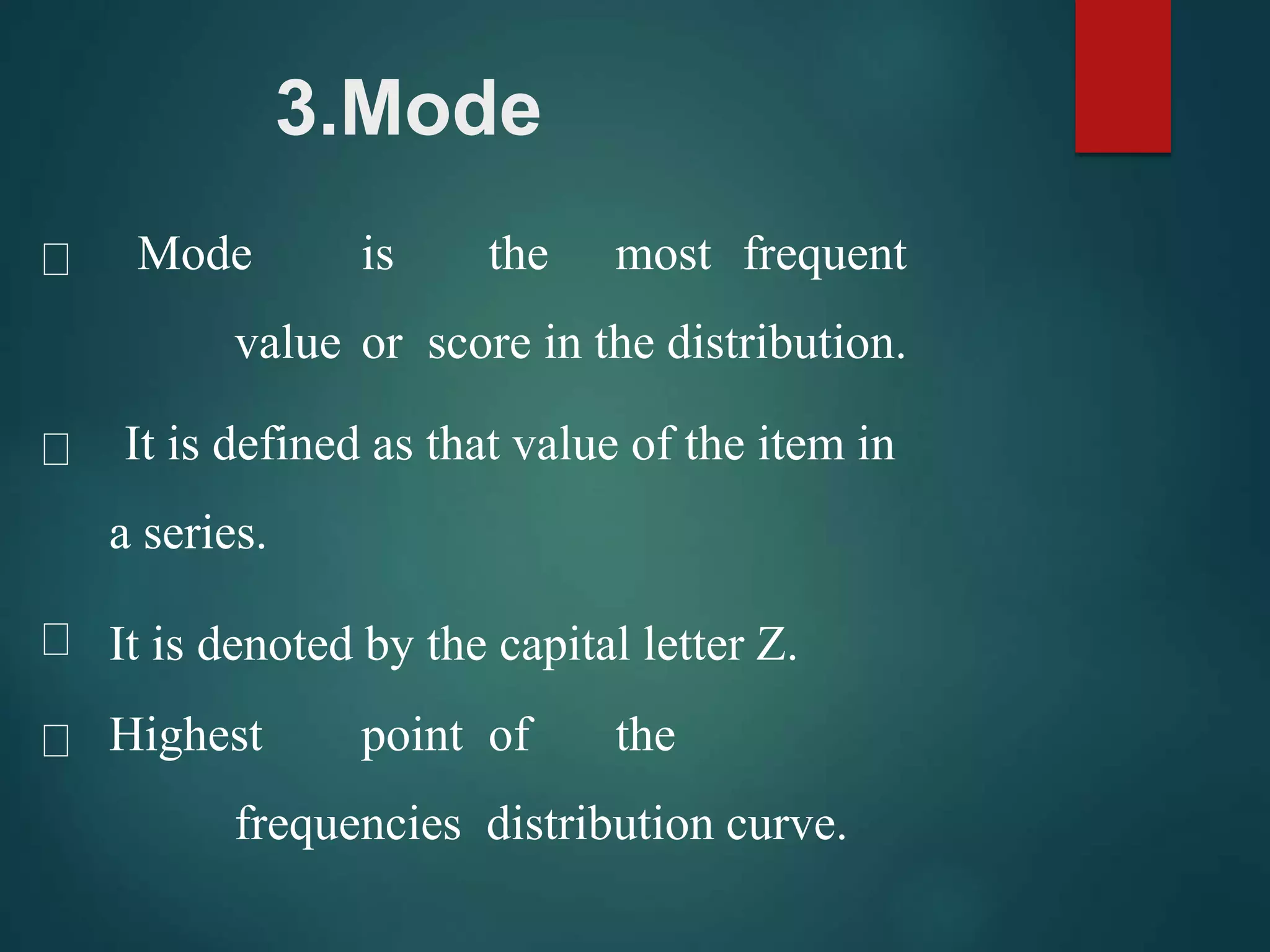 3.Mode
Mode is the most frequent
value or score in the distribution.
It is defined as that value of the item in
a series.
It is denoted by the capital letter Z.
Highest point of the
frequencies distribution curve.
 