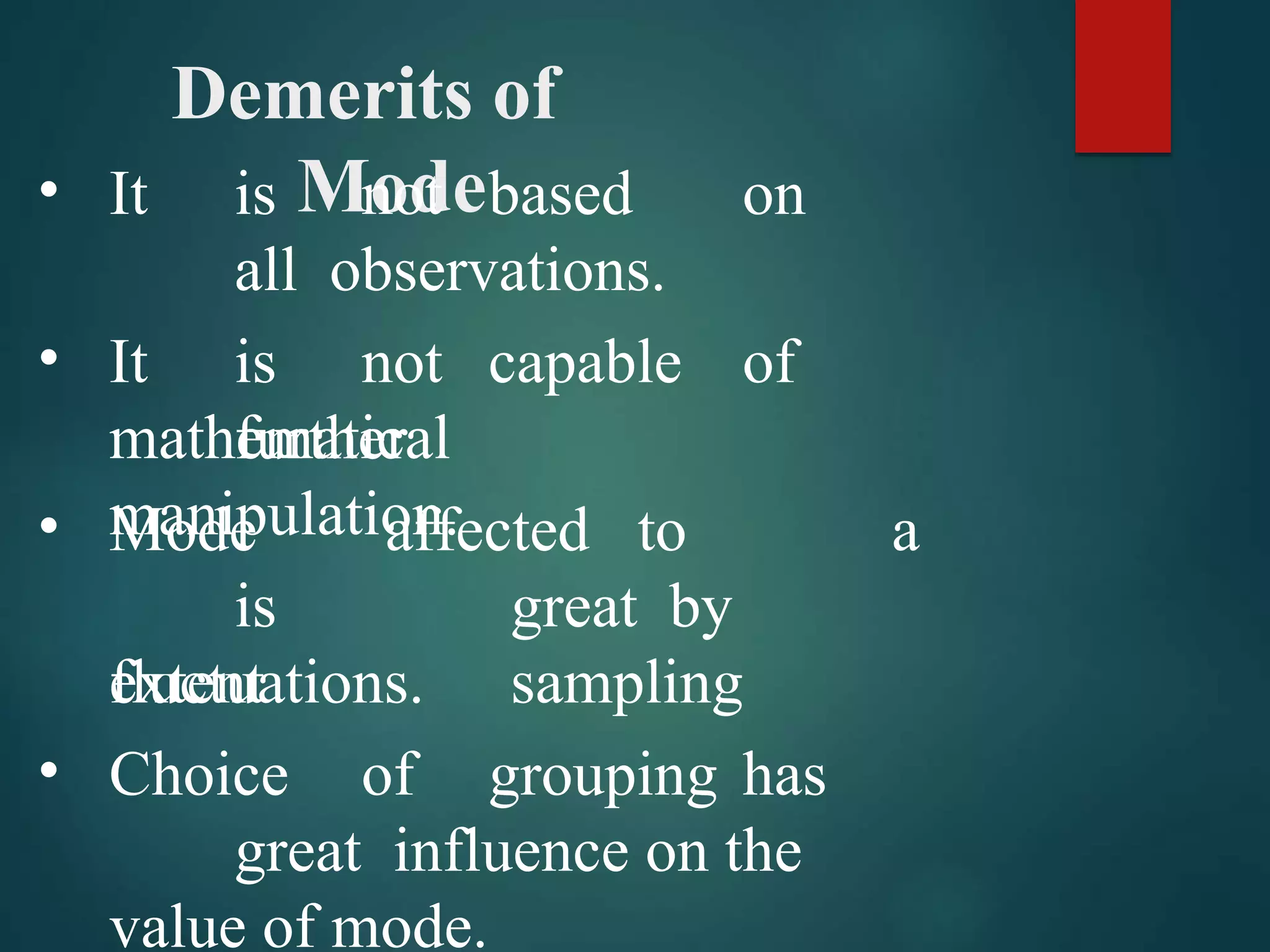 Demerits of
Mode
•
•
It is not based on
all observations.
It is not capable of
further
mathematical
manipulation.
• Mode
is
extent
affected to a
great by
sampling
•
fluctuations.
Choice of grouping has
great influence on the
value of mode.
 