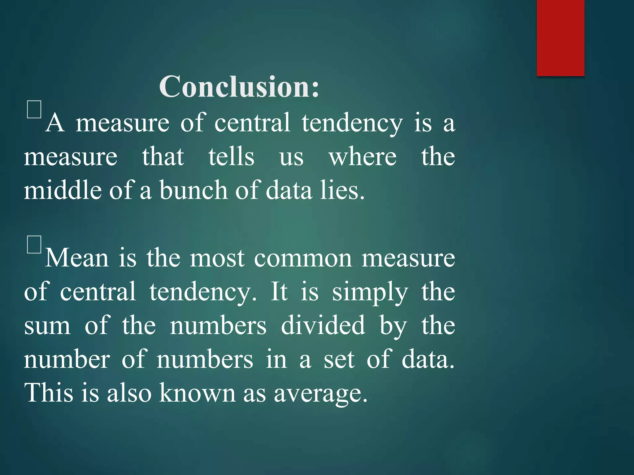 Conclusion:
A measure of central tendency is a
measure that tells us where the
middle of a bunch of data lies.
Mean is the most common measure
of central tendency. It is simply the
sum of the numbers divided by the
number of numbers in a set of data.
This is also known as average.
 