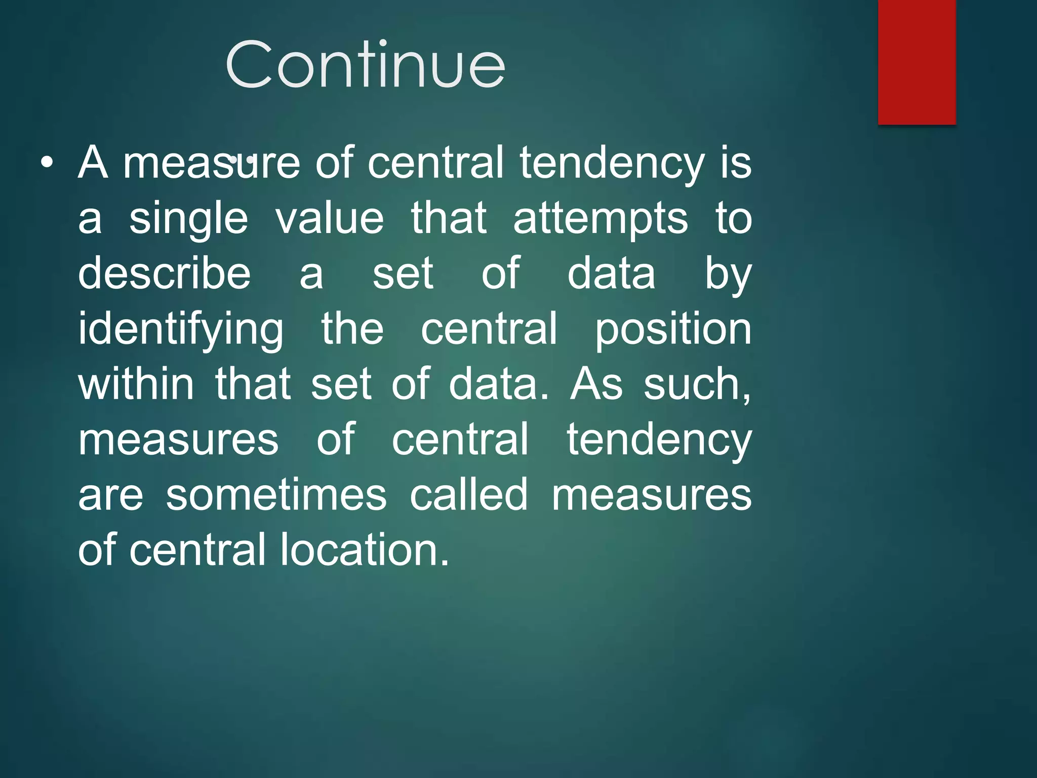 Continue
..
• A measure of central tendency is
a single value that attempts to
describe a set of data by
identifying the central position
within that set of data. As such,
measures of central tendency
are sometimes called measures
of central location.
 