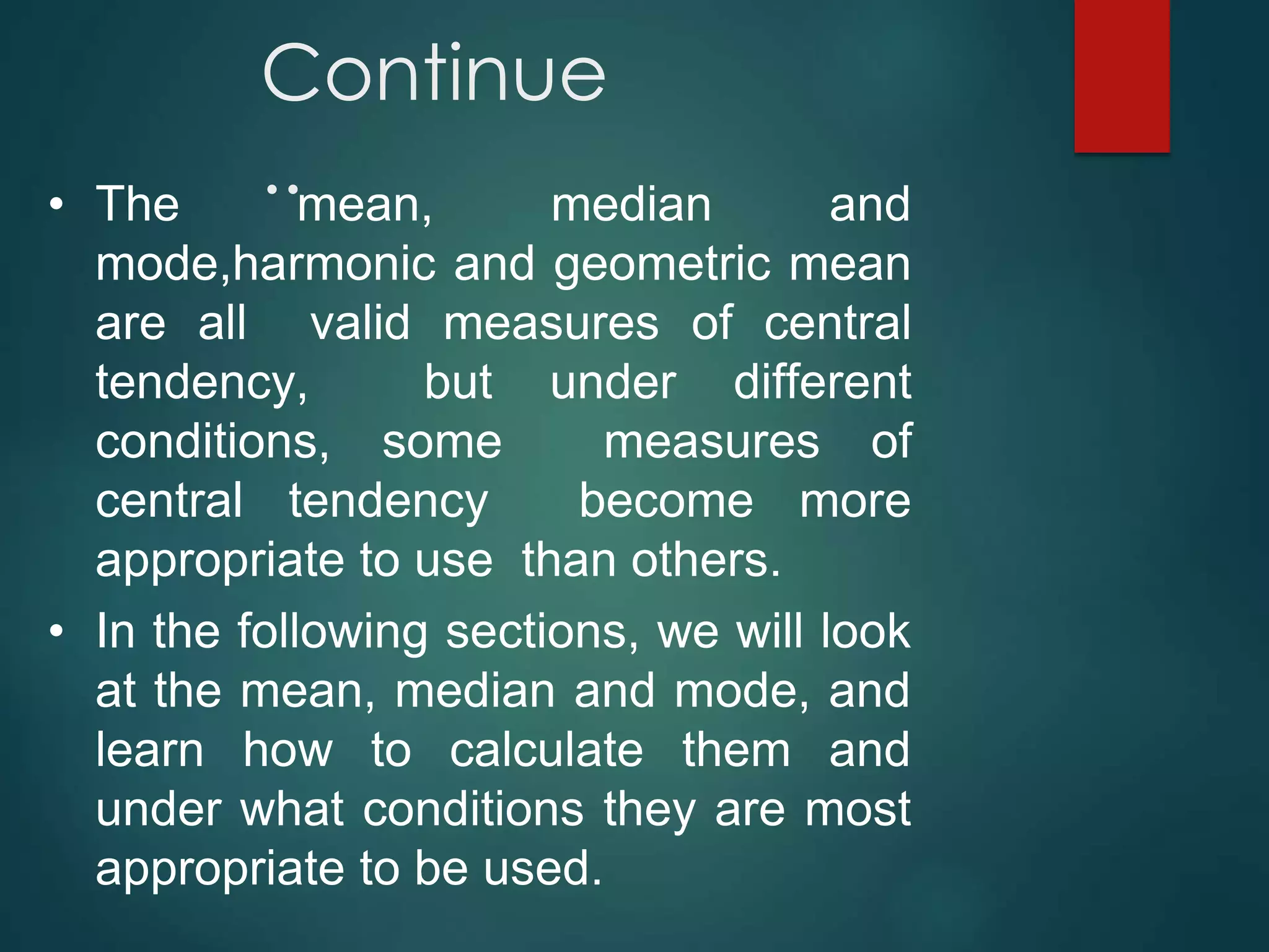 Continue
..
• The mean, median and
mode,harmonic and geometric mean
are all valid measures of central
tendency, but under different
conditions, some measures of
central tendency become more
appropriate to use than others.
• In the following sections, we will look
at the mean, median and mode, and
learn how to calculate them and
under what conditions they are most
appropriate to be used.
 