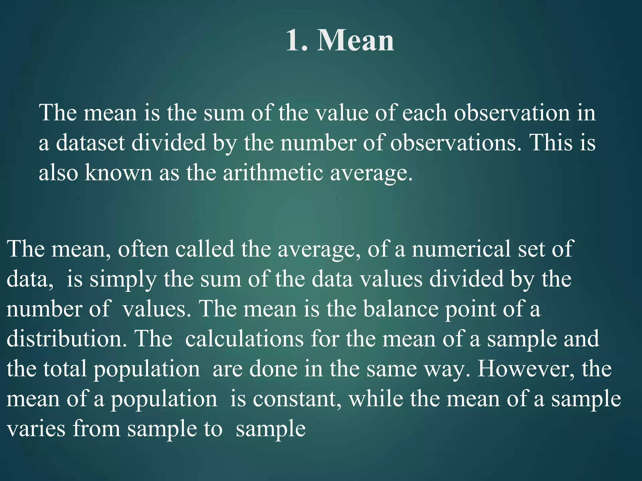 1. Mean
The mean is the sum of the value of each observation in
a dataset divided by the number of observations. This is
also known as the arithmetic average.
The mean, often called the average, of a numerical set of
data, is simply the sum of the data values divided by the
number of values. The mean is the balance point of a
distribution. The calculations for the mean of a sample and
the total population are done in the same way. However, the
mean of a population is constant, while the mean of a sample
varies from sample to sample
 