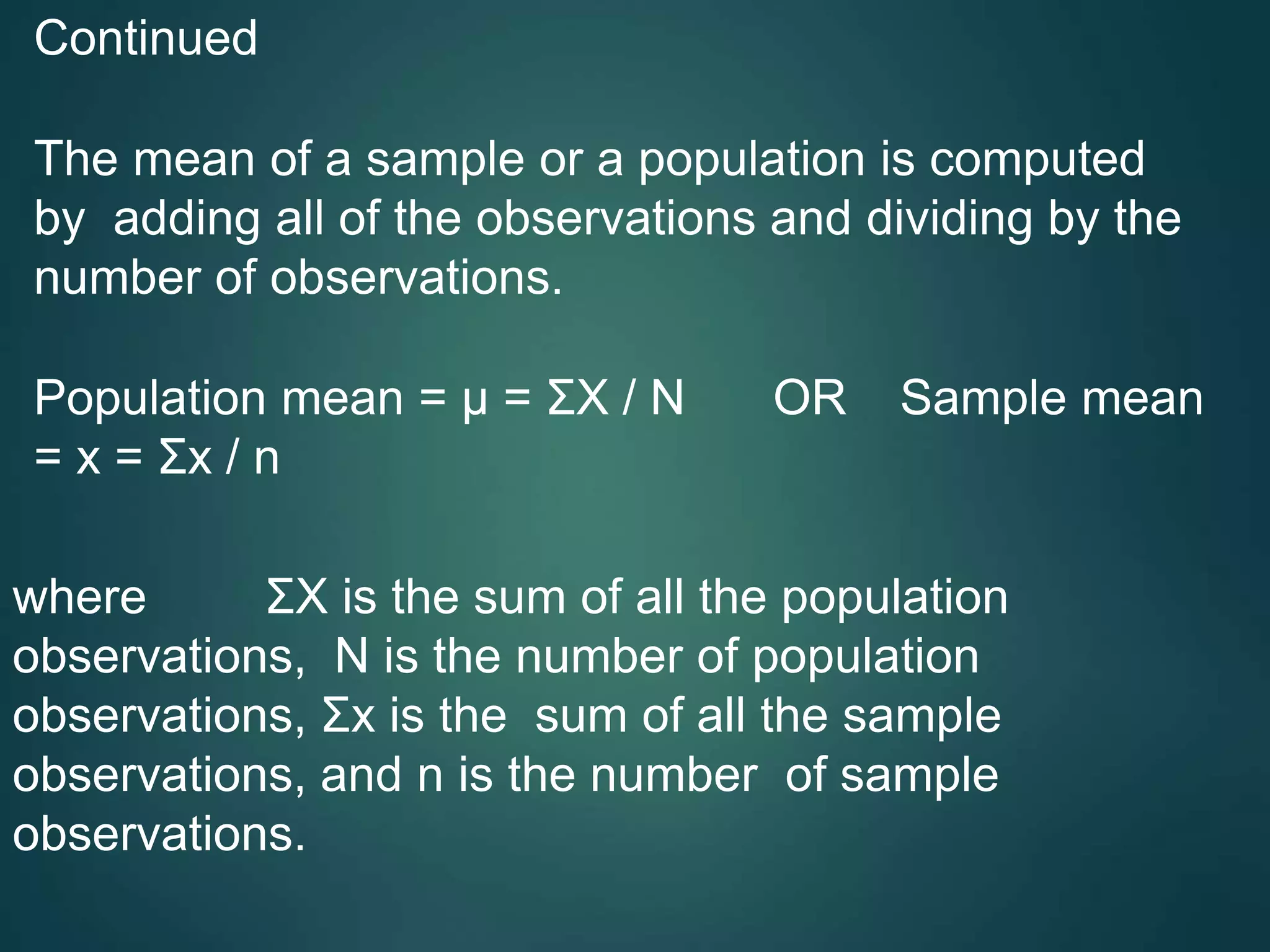 Continued
The mean of a sample or a population is computed
by adding all of the observations and dividing by the
number of observations.
Population mean = μ = ΣX / N OR Sample mean
= x = Σx / n
where ΣX is the sum of all the population
observations, N is the number of population
observations, Σx is the sum of all the sample
observations, and n is the number of sample
observations.
 