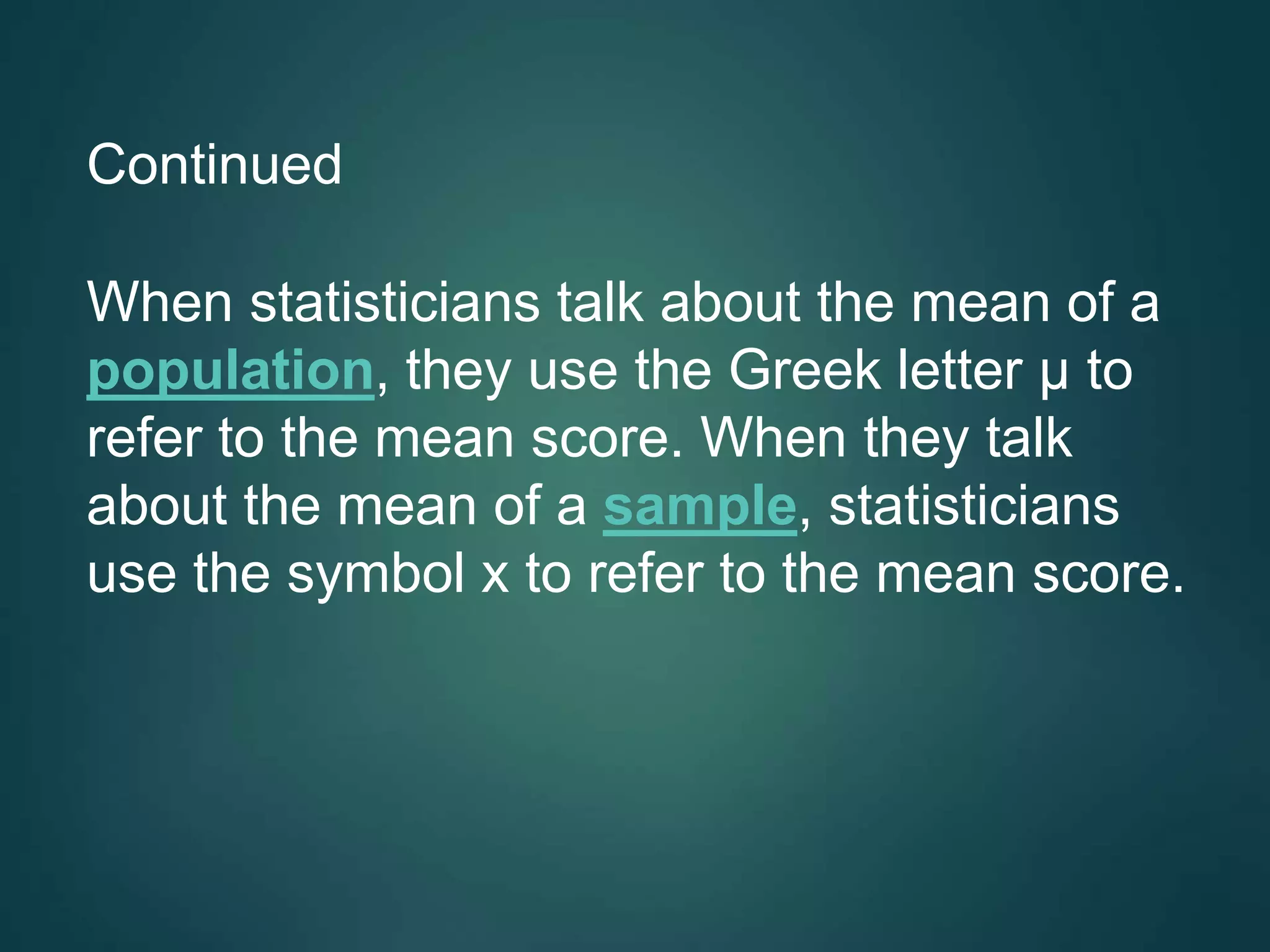 Continued
When statisticians talk about the mean of a
population, they use the Greek letter μ to
refer to the mean score. When they talk
about the mean of a sample, statisticians
use the symbol x to refer to the mean score.
 