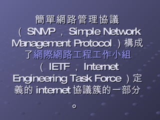 簡單網路管理協議 （ SNMP ， Simple Network Management Protocol ）構成了 網際網路工程工作小組 （ IETF ， Internet Engineering Task Force ）定義的 internet 協議簇的一部分 。 