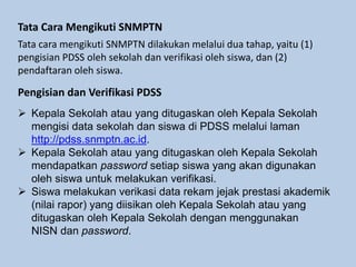 Tata Cara Mengikuti SNMPTN
Tata cara mengikuti SNMPTN dilakukan melalui dua tahap, yaitu (1)
pengisian PDSS oleh sekolah dan verifikasi oleh siswa, dan (2)
pendaftaran oleh siswa.
Pengisian dan Verifikasi PDSS
 Kepala Sekolah atau yang ditugaskan oleh Kepala Sekolah
mengisi data sekolah dan siswa di PDSS melalui laman
http://pdss.snmptn.ac.id.
 Kepala Sekolah atau yang ditugaskan oleh Kepala Sekolah
mendapatkan password setiap siswa yang akan digunakan
oleh siswa untuk melakukan verifikasi.
 Siswa melakukan verikasi data rekam jejak prestasi akademik
(nilai rapor) yang diisikan oleh Kepala Sekolah atau yang
ditugaskan oleh Kepala Sekolah dengan menggunakan
NISN dan password.
 