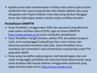  Apabila siswa tidak melaksanakan verifikasi data rekam jejak prestasi
akademik (nilai rapor) yang diisikan oleh Kepala Sekolah atau yang
ditugaskan oleh Kepala Sekolah maka data yang diisikan dianggap
benar dan tidak dapat diubah setelah waktu verifikasi berakhir.
Pendaftaran SNMPTN
 Siswa Pendaftar, menggunakan NISN dan password yang diberikan
pada waktu verifikasi data di PDSS, login ke laman SNMPTN
http://www.snmptn.ac.id untuk melakukan pendaftaran.
 Siswa Pendaftar mengisi biodata, pilihan PTN, dan pilihan program
studi, serta mengunggah (upload) pas foto resmi terbaru dan
dokumen prestasi tambahan (jika ada). Siswa Pendaftar harus
membaca dan memahami seluruh ketentuan yang berlaku pada PTN
yang akan dipilih.
 Siswa yang mendaftar pada program studi keolahragaan dan seni
wajib mengunggah portofolio dan dokumen bukti keterampilan yang
telah disahkan oleh Kepala Sekolah menggunakan pedoman yang
dapat diunduh pada laman http://www.snmptn.ac.id.
 