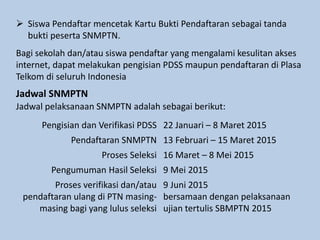  Siswa Pendaftar mencetak Kartu Bukti Pendaftaran sebagai tanda
bukti peserta SNMPTN.
Bagi sekolah dan/atau siswa pendaftar yang mengalami kesulitan akses
internet, dapat melakukan pengisian PDSS maupun pendaftaran di Plasa
Telkom di seluruh Indonesia
Jadwal SNMPTN
Jadwal pelaksanaan SNMPTN adalah sebagai berikut:
Pengisian dan Verifikasi PDSS 22 Januari – 8 Maret 2015
Pendaftaran SNMPTN 13 Februari – 15 Maret 2015
Proses Seleksi 16 Maret – 8 Mei 2015
Pengumuman Hasil Seleksi 9 Mei 2015
Proses verifikasi dan/atau
pendaftaran ulang di PTN masing-
masing bagi yang lulus seleksi
9 Juni 2015
bersamaan dengan pelaksanaan
ujian tertulis SBMPTN 2015
 