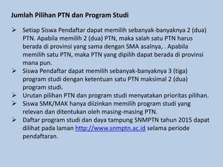 Jumlah Pilihan PTN dan Program Studi
 Setiap Siswa Pendaftar dapat memilih sebanyak-banyaknya 2 (dua)
PTN. Apabila memilih 2 (dua) PTN, maka salah satu PTN harus
berada di provinsi yang sama dengan SMA asalnya, . Apabila
memilih satu PTN, maka PTN yang dipilih dapat berada di provinsi
mana pun.
 Siswa Pendaftar dapat memilih sebanyak-banyaknya 3 (tiga)
program studi dengan ketentuan satu PTN maksimal 2 (dua)
program studi.
 Urutan pilihan PTN dan program studi menyatakan prioritas pilihan.
 Siswa SMK/MAK hanya diizinkan memilih program studi yang
relevan dan ditentukan oleh masing-masing PTN.
 Daftar program studi dan daya tampung SNMPTN tahun 2015 dapat
dilihat pada laman http://www.snmptn.ac.id selama periode
pendaftaran.
 