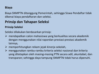 Biaya
Biaya SNMPTN ditanggung Pemerintah, sehingga Siswa Pendaftar tidak
dikenai biaya pendaftaran dan seleksi.
Prinsip dan Tahapan Seleksi
Prinsip Seleksi
Seleksi dilakukan berdasarkan prinsip:
 mendapatkan calon mahasiswa yang berkualitas secara akademik
dengan menggunakan nilai rapordan prestasi-prestasi akademik
lainnya,
 memperhitungkan rekam jejak kinerja sekolah,
 menggunakan rambu-rambu kriteria seleksi nasional dan kriteria
yang ditetapkan oleh masing-masing PTN secara adil, akuntabel, dan
transparan; sehingga daya tampung SNMPTN tidak harus dipenuhi.
 