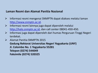 Laman Resmi dan Alamat Panitia Nasional
 Informasi resmi mengenai SNMPTN dapat diakses melalui laman
http://www.snmptn.ac.id.
 Informasi resmi lainnya juga dapat diperoleh melalui
http://halo.snmptn.ac.id, dan call center 08041-450-450.
 Informasi juga dapat diperoleh dari humas Perguruan Tinggi Negeri
terdekat.
 Alamat Panitia SNMPTN 2015
Gedung Rektorat Universitas Negeri Yogyakarta (UNY)
Jl. Colombo No. 1 Yogyakarta 55281
Telepon (0274) 544049
Faksimile (0274) 520325
 