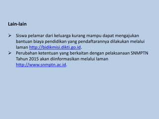 Lain-lain
 Siswa pelamar dari keluarga kurang mampu dapat mengajukan
bantuan biaya pendidikan yang pendaftarannya dilakukan melalui
laman http://bidikmisi.dikti.go.id.
 Perubahan ketentuan yang berkaitan dengan pelaksanaan SNMPTN
Tahun 2015 akan diinformasikan melalui laman
http://www.snmptn.ac.id.
 