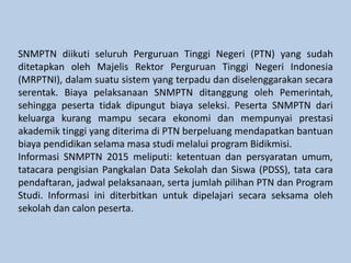 SNMPTN diikuti seluruh Perguruan Tinggi Negeri (PTN) yang sudah
ditetapkan oleh Majelis Rektor Perguruan Tinggi Negeri Indonesia
(MRPTNI), dalam suatu sistem yang terpadu dan diselenggarakan secara
serentak. Biaya pelaksanaan SNMPTN ditanggung oleh Pemerintah,
sehingga peserta tidak dipungut biaya seleksi. Peserta SNMPTN dari
keluarga kurang mampu secara ekonomi dan mempunyai prestasi
akademik tinggi yang diterima di PTN berpeluang mendapatkan bantuan
biaya pendidikan selama masa studi melalui program Bidikmisi.
Informasi SNMPTN 2015 meliputi: ketentuan dan persyaratan umum,
tatacara pengisian Pangkalan Data Sekolah dan Siswa (PDSS), tata cara
pendaftaran, jadwal pelaksanaan, serta jumlah pilihan PTN dan Program
Studi. Informasi ini diterbitkan untuk dipelajari secara seksama oleh
sekolah dan calon peserta.
 
