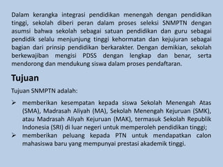 Dalam kerangka integrasi pendidikan menengah dengan pendidikan
tinggi, sekolah diberi peran dalam proses seleksi SNMPTN dengan
asumsi bahwa sekolah sebagai satuan pendidikan dan guru sebagai
pendidik selalu menjunjung tinggi kehormatan dan kejujuran sebagai
bagian dari prinsip pendidikan berkarakter. Dengan demikian, sekolah
berkewajiban mengisi PDSS dengan lengkap dan benar, serta
mendorong dan mendukung siswa dalam proses pendaftaran.
Tujuan
Tujuan SNMPTN adalah:
 memberikan kesempatan kepada siswa Sekolah Menengah Atas
(SMA), Madrasah Aliyah (MA), Sekolah Menengah Kejuruan (SMK),
atau Madrasah Aliyah Kejuruan (MAK), termasuk Sekolah Republik
Indonesia (SRI) di luar negeri untuk memperoleh pendidikan tinggi;
 memberikan peluang kepada PTN untuk mendapatkan calon
mahasiswa baru yang mempunyai prestasi akademik tinggi.
 