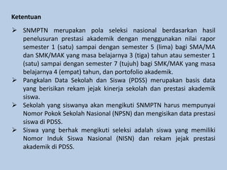 Ketentuan
 SNMPTN merupakan pola seleksi nasional berdasarkan hasil
penelusuran prestasi akademik dengan menggunakan nilai rapor
semester 1 (satu) sampai dengan semester 5 (lima) bagi SMA/MA
dan SMK/MAK yang masa belajarnya 3 (tiga) tahun atau semester 1
(satu) sampai dengan semester 7 (tujuh) bagi SMK/MAK yang masa
belajarnya 4 (empat) tahun, dan portofolio akademik.
 Pangkalan Data Sekolah dan Siswa (PDSS) merupakan basis data
yang berisikan rekam jejak kinerja sekolah dan prestasi akademik
siswa.
 Sekolah yang siswanya akan mengikuti SNMPTN harus mempunyai
Nomor Pokok Sekolah Nasional (NPSN) dan mengisikan data prestasi
siswa di PDSS.
 Siswa yang berhak mengikuti seleksi adalah siswa yang memiliki
Nomor Induk Siswa Nasional (NISN) dan rekam jejak prestasi
akademik di PDSS.
 
