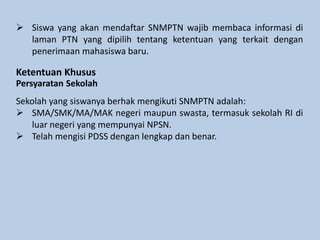  Siswa yang akan mendaftar SNMPTN wajib membaca informasi di
laman PTN yang dipilih tentang ketentuan yang terkait dengan
penerimaan mahasiswa baru.
Ketentuan Khusus
Persyaratan Sekolah
Sekolah yang siswanya berhak mengikuti SNMPTN adalah:
 SMA/SMK/MA/MAK negeri maupun swasta, termasuk sekolah RI di
luar negeri yang mempunyai NPSN.
 Telah mengisi PDSS dengan lengkap dan benar.
 